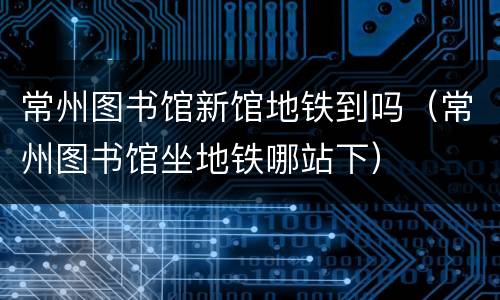 常州图书馆新馆地铁到吗（常州图书馆坐地铁哪站下）