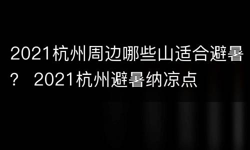 2021杭州周边哪些山适合避暑？ 2021杭州避暑纳凉点