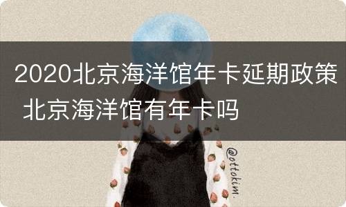 2020北京海洋馆年卡延期政策 北京海洋馆有年卡吗