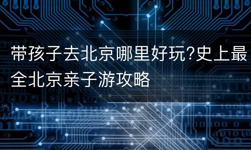 带孩子去北京哪里好玩?史上最全北京亲子游攻略