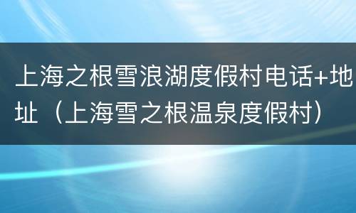 上海之根雪浪湖度假村电话+地址（上海雪之根温泉度假村）
