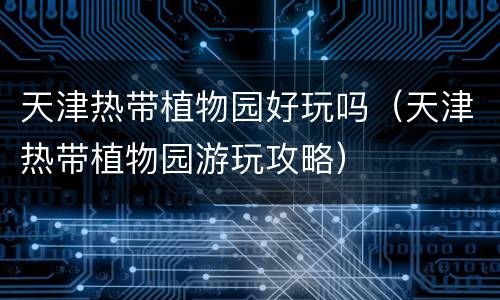 天津热带植物园好玩吗（天津热带植物园游玩攻略）