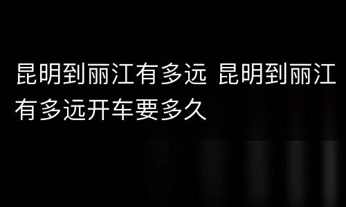 昆明到丽江有多远 昆明到丽江有多远开车要多久