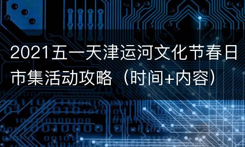 2021五一天津运河文化节春日市集活动攻略（时间+内容）