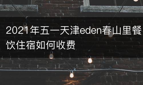 2021年五一天津eden春山里餐饮住宿如何收费