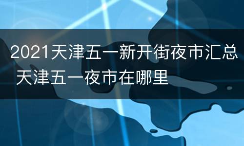 2021天津五一新开街夜市汇总 天津五一夜市在哪里