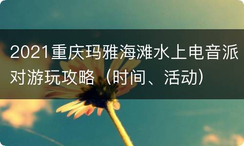 2021重庆玛雅海滩水上电音派对游玩攻略（时间、活动）