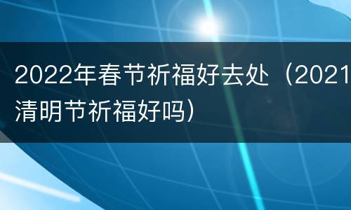2022年春节祈福好去处（2021清明节祈福好吗）