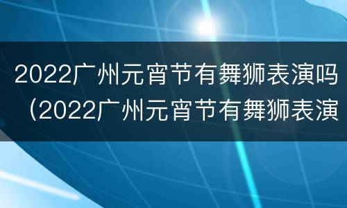 2022广州元宵节有舞狮表演吗（2022广州元宵节有舞狮表演吗）
