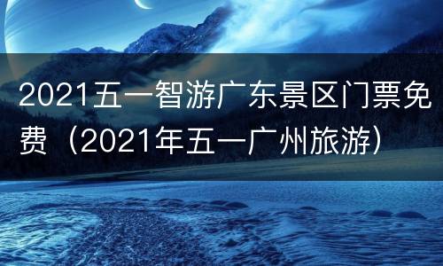2021五一智游广东景区门票免费（2021年五一广州旅游）