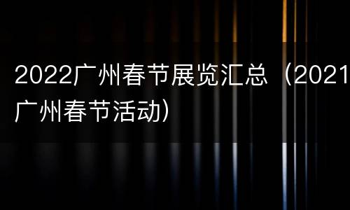 2022广州春节展览汇总（2021广州春节活动）