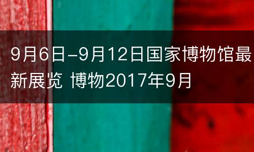 9月6日-9月12日国家博物馆最新展览 博物2017年9月