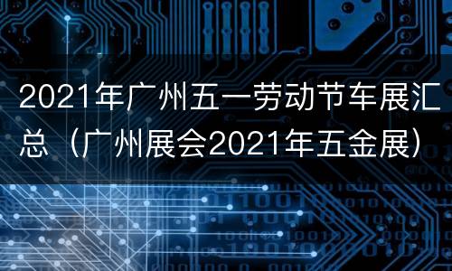 2021年广州五一劳动节车展汇总（广州展会2021年五金展）