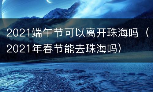 2021端午节可以离开珠海吗（2021年春节能去珠海吗）