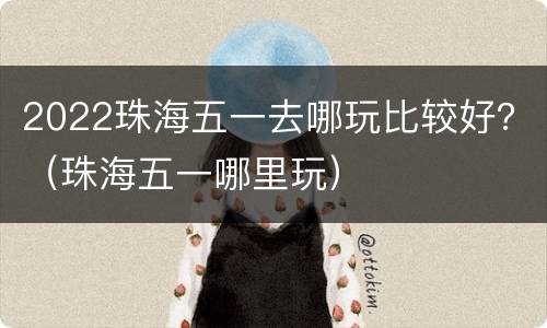 2022珠海五一去哪玩比较好？（珠海五一哪里玩）