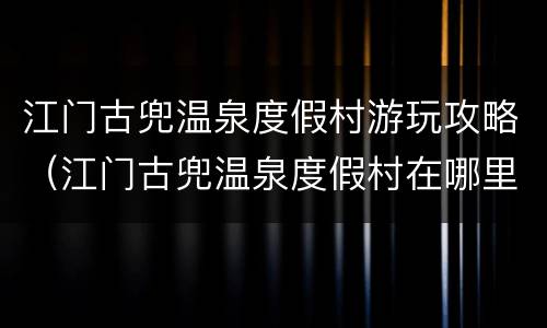 江门古兜温泉度假村游玩攻略（江门古兜温泉度假村在哪里）