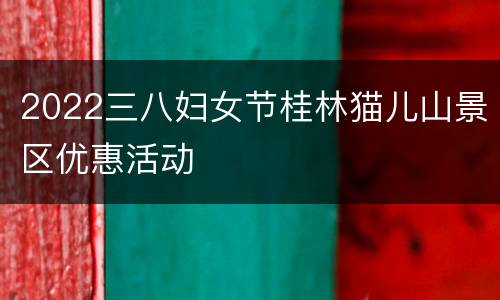 2022三八妇女节桂林猫儿山景区优惠活动