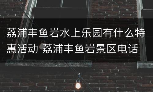 荔浦丰鱼岩水上乐园有什么特惠活动 荔浦丰鱼岩景区电话