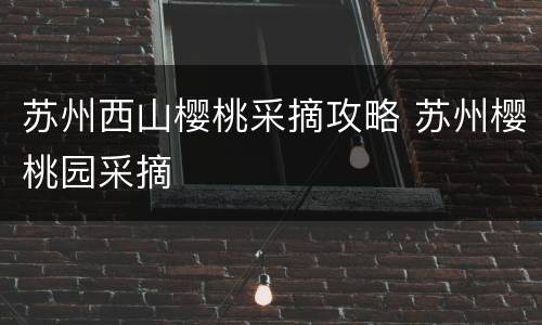 苏州西山樱桃采摘攻略 苏州樱桃园采摘