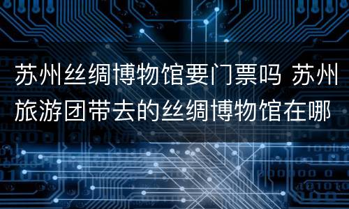 苏州丝绸博物馆要门票吗 苏州旅游团带去的丝绸博物馆在哪