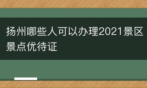 扬州哪些人可以办理2021景区景点优待证