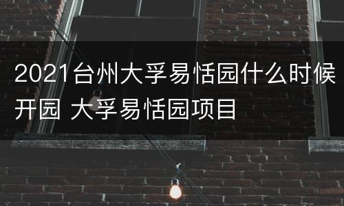 2021台州大孚易恬园什么时候开园 大孚易恬园项目