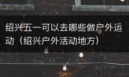 绍兴五一可以去哪些做户外运动（绍兴户外活动地方）