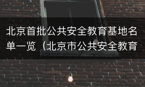 北京首批公共安全教育基地名单一览（北京市公共安全教育基地）