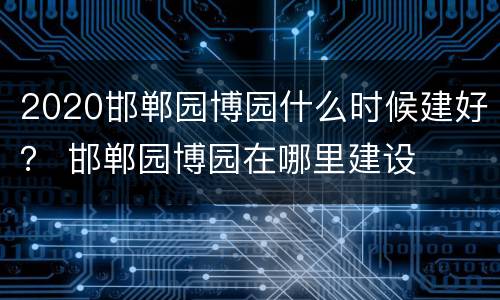 2020邯郸园博园什么时候建好？ 邯郸园博园在哪里建设