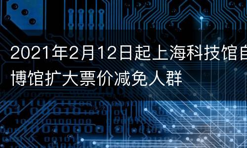 2021年2月12日起上海科技馆自博馆扩大票价减免人群