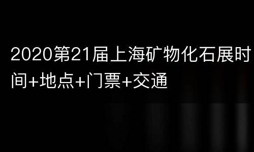 2020第21届上海矿物化石展时间+地点+门票+交通