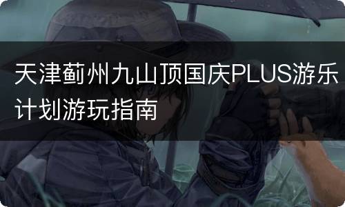 天津蓟州九山顶国庆PLUS游乐计划游玩指南