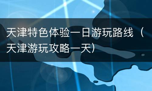 天津特色体验一日游玩路线（天津游玩攻略一天）