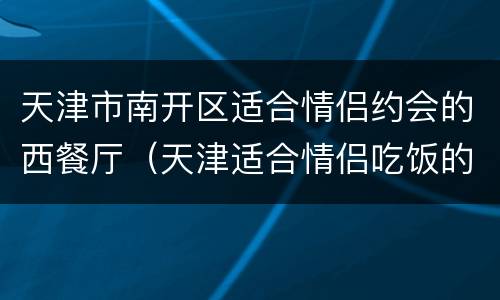 天津市南开区适合情侣约会的西餐厅（天津适合情侣吃饭的西餐厅）