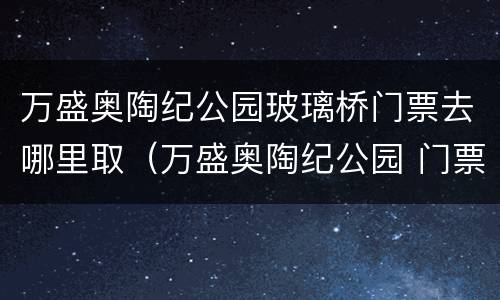 万盛奥陶纪公园玻璃桥门票去哪里取（万盛奥陶纪公园 门票）