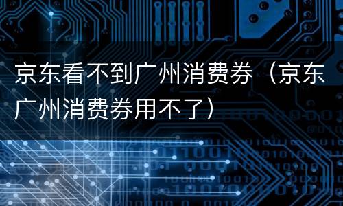 京东看不到广州消费券（京东广州消费券用不了）
