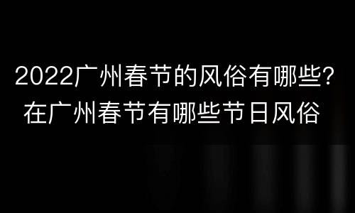 2022广州春节的风俗有哪些？ 在广州春节有哪些节日风俗