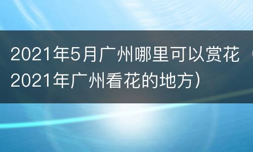 2021年5月广州哪里可以赏花（2021年广州看花的地方）