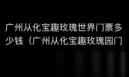 广州从化宝趣玫瑰世界门票多少钱（广州从化宝趣玫瑰园门票）