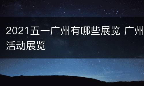 2021五一广州有哪些展览 广州活动展览