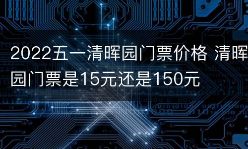 2022五一清晖园门票价格 清晖园门票是15元还是150元