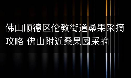 佛山顺德区伦教街道桑果采摘攻略 佛山附近桑果园采摘