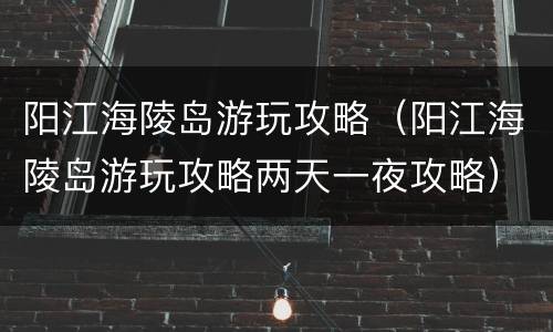 阳江海陵岛游玩攻略（阳江海陵岛游玩攻略两天一夜攻略）