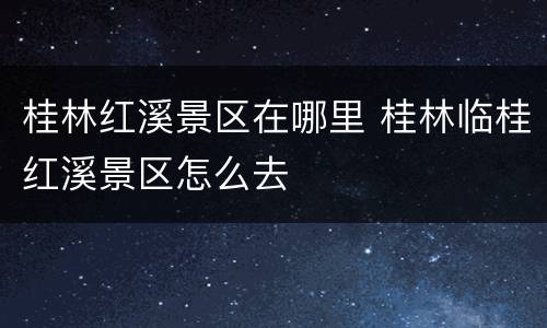 桂林红溪景区在哪里 桂林临桂红溪景区怎么去