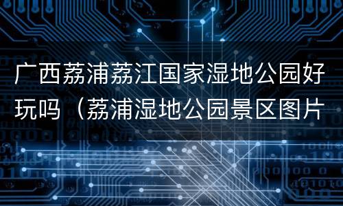 广西荔浦荔江国家湿地公园好玩吗（荔浦湿地公园景区图片）