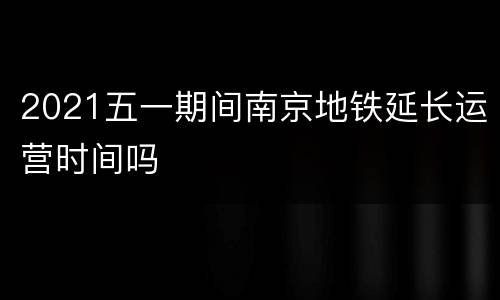 2021五一期间南京地铁延长运营时间吗