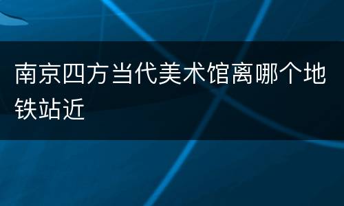 南京四方当代美术馆离哪个地铁站近