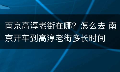 南京高淳老街在哪？怎么去 南京开车到高淳老街多长时间