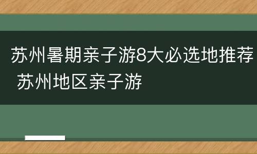 苏州暑期亲子游8大必选地推荐 苏州地区亲子游