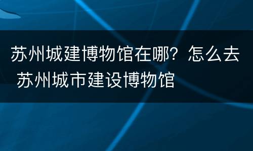 苏州城建博物馆在哪？怎么去 苏州城市建设博物馆